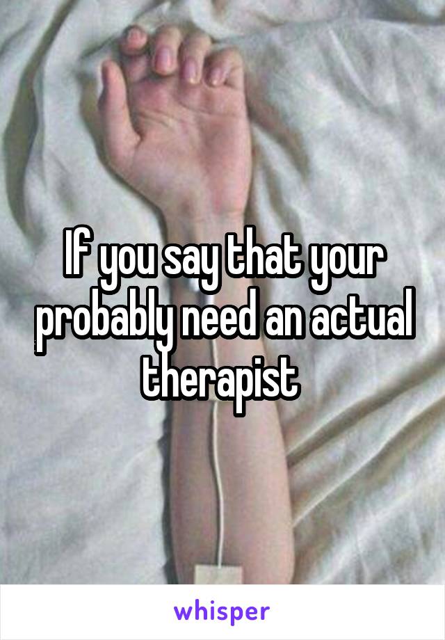 If you say that your probably need an actual therapist 