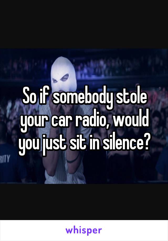 So if somebody stole your car radio, would you just sit in silence?