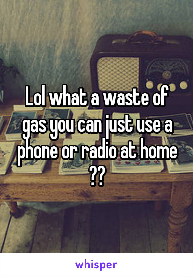 Lol what a waste of gas you can just use a phone or radio at home ??