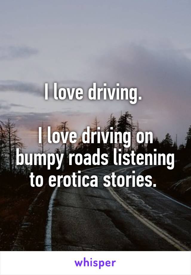 I love driving. 

I love driving on bumpy roads listening to erotica stories. 