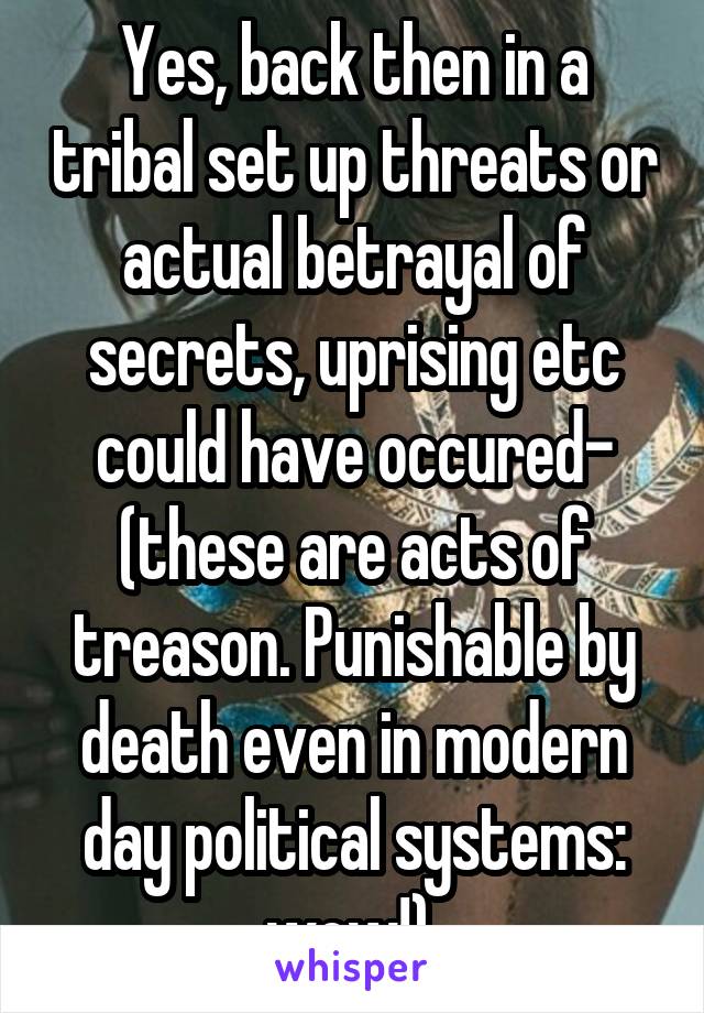 Yes, back then in a tribal set up threats or actual betrayal of secrets, uprising etc could have occured- (these are acts of treason. Punishable by death even in modern day political systems: wow!) 