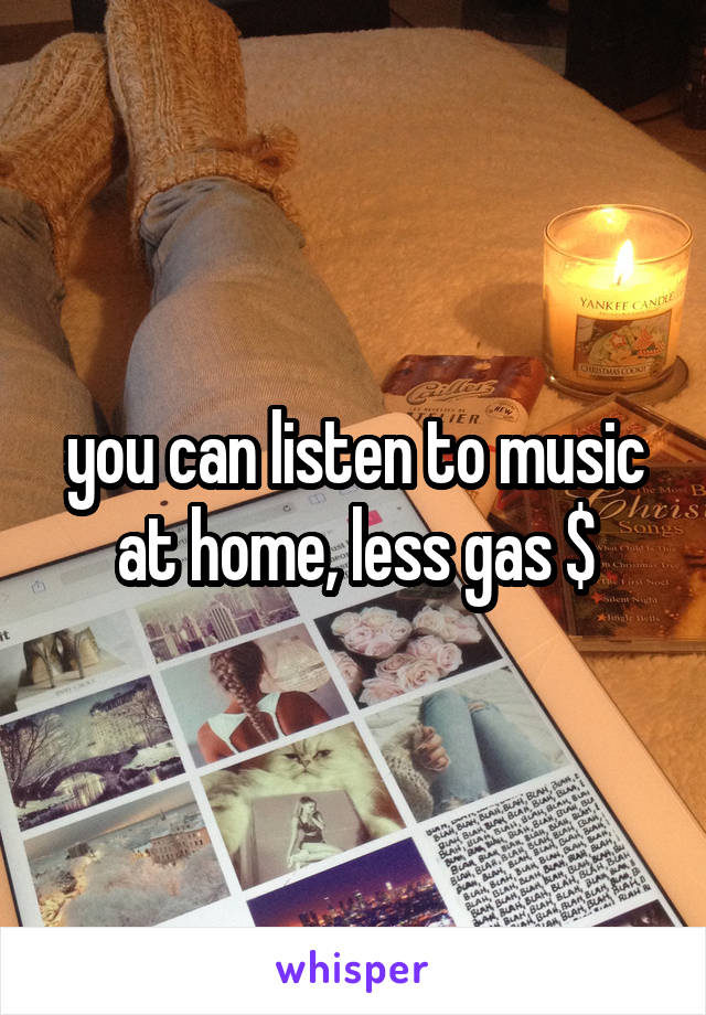 you can listen to music at home, less gas $