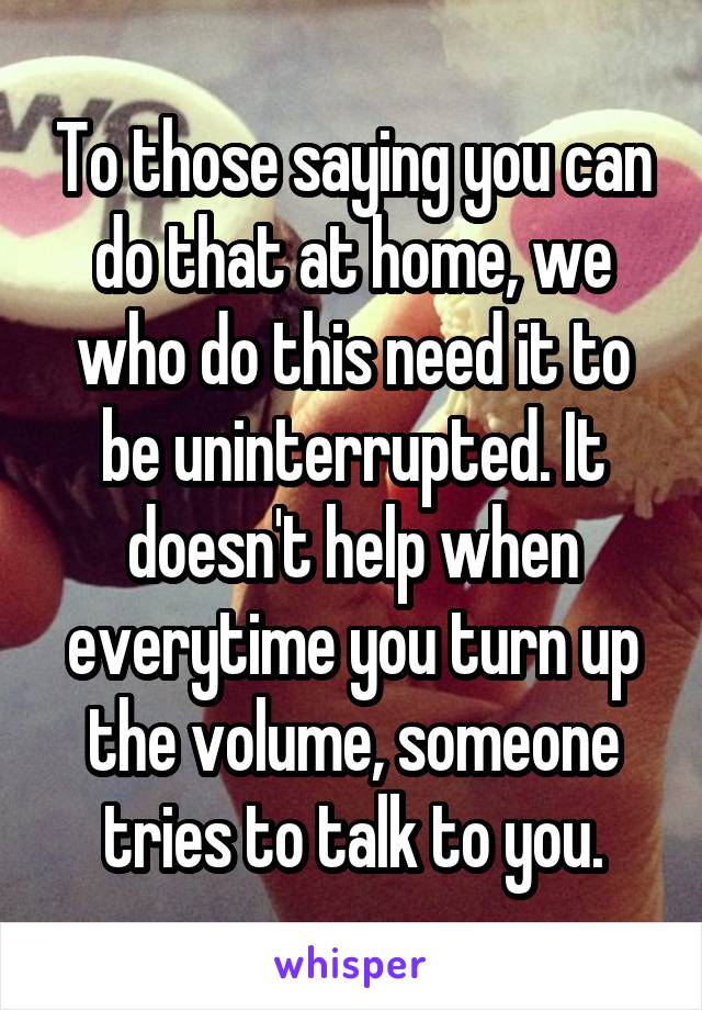 To those saying you can do that at home, we who do this need it to be uninterrupted. It doesn't help when everytime you turn up the volume, someone tries to talk to you.