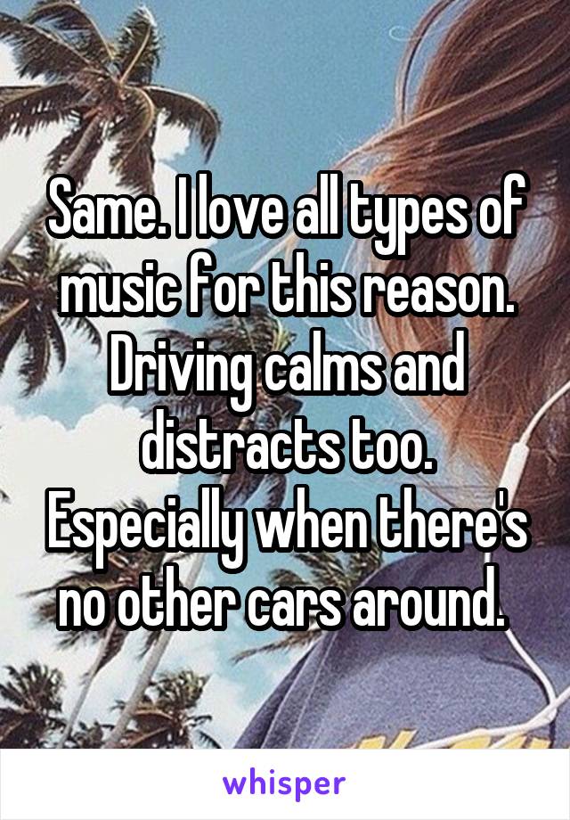 Same. I love all types of music for this reason. Driving calms and distracts too. Especially when there's no other cars around. 