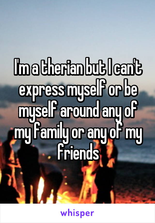 I'm a therian but I can't express myself or be myself around any of my family or any of my friends