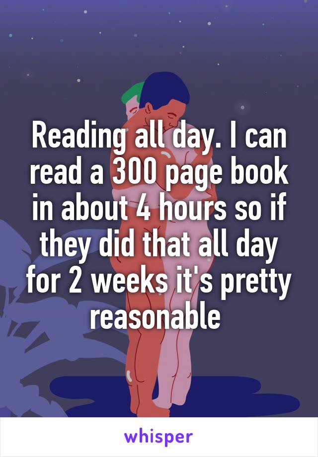 Reading all day. I can read a 300 page book in about 4 hours so if they did that all day for 2 weeks it's pretty reasonable 