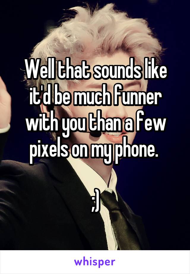 Well that sounds like it'd be much funner with you than a few pixels on my phone. 

;)