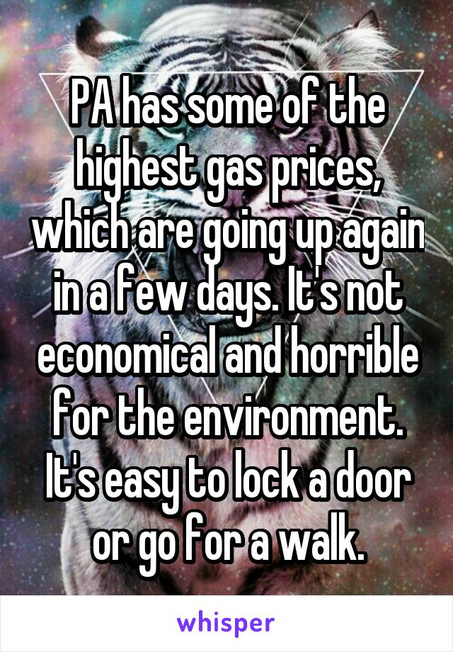 PA has some of the highest gas prices, which are going up again in a few days. It's not economical and horrible for the environment. It's easy to lock a door or go for a walk.