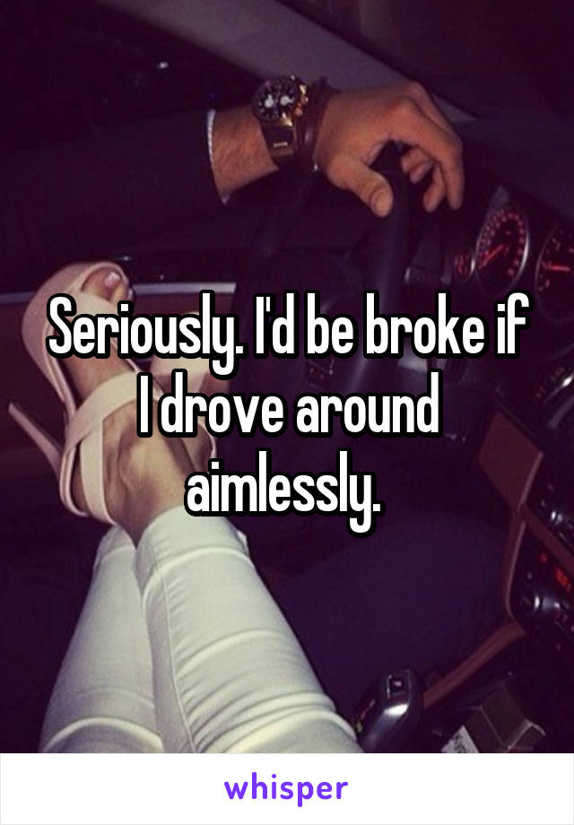 Seriously. I'd be broke if I drove around aimlessly. 