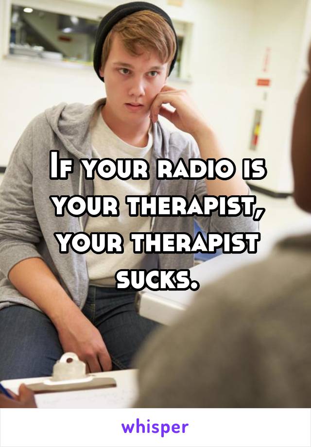 If your radio is your therapist, your therapist sucks.