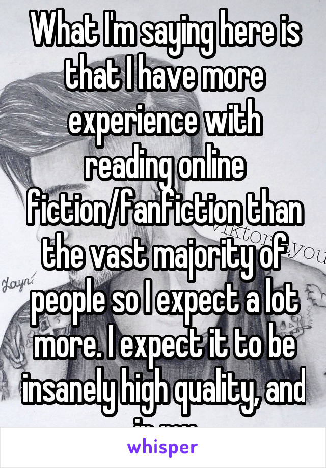 What I'm saying here is that I have more experience with reading online fiction/fanfiction than the vast majority of people so I expect a lot more. I expect it to be insanely high quality, and in my