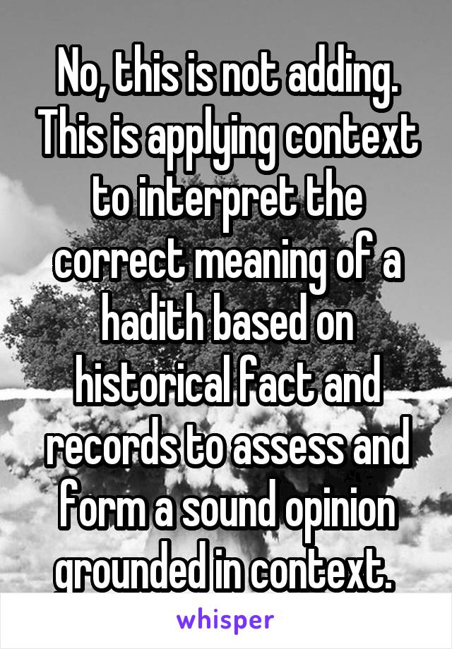 No, this is not adding. This is applying context to interpret the correct meaning of a hadith based on historical fact and records to assess and form a sound opinion grounded in context. 