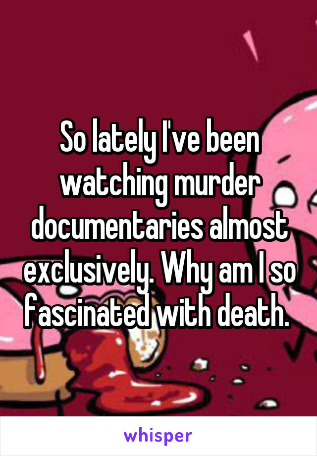 So lately I've been watching murder documentaries almost exclusively. Why am I so fascinated with death. 