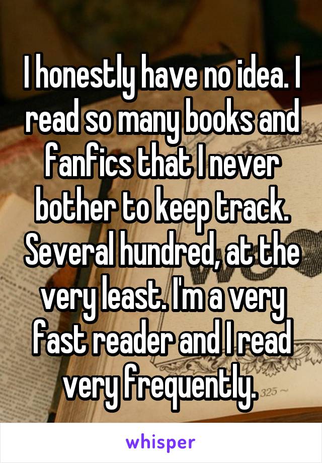 I honestly have no idea. I read so many books and fanfics that I never bother to keep track. Several hundred, at the very least. I'm a very fast reader and I read very frequently. 