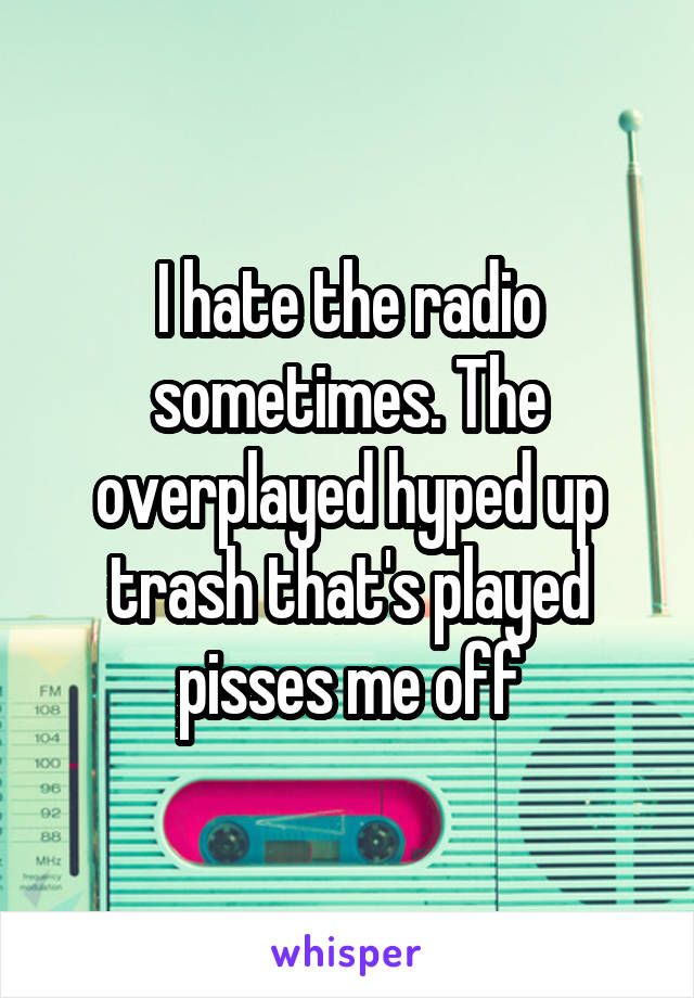 I hate the radio sometimes. The overplayed hyped up trash that's played pisses me off