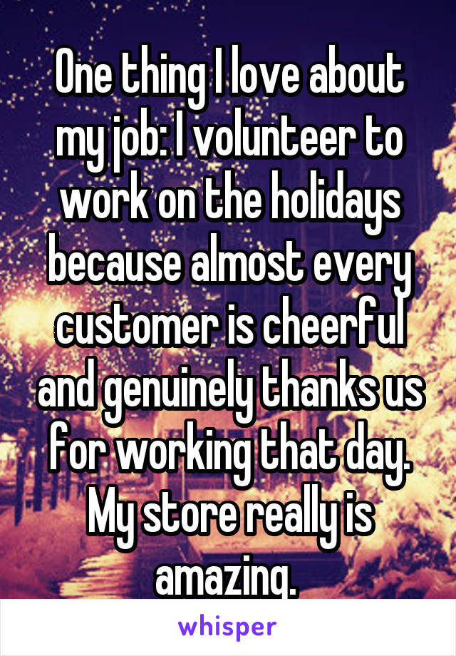 One thing I love about my job: I volunteer to work on the holidays because almost every customer is cheerful and genuinely thanks us for working that day. My store really is amazing. 