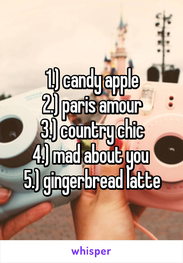 1.) candy apple
2.) paris amour
3.) country chic
4.) mad about you 
5.) gingerbread latte