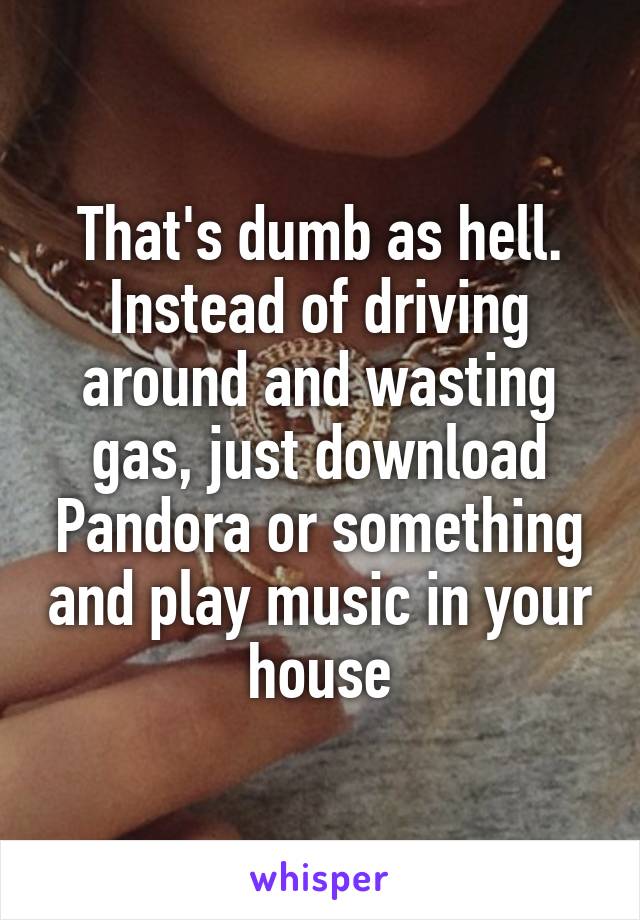 That's dumb as hell.
Instead of driving around and wasting gas, just download Pandora or something and play music in your house