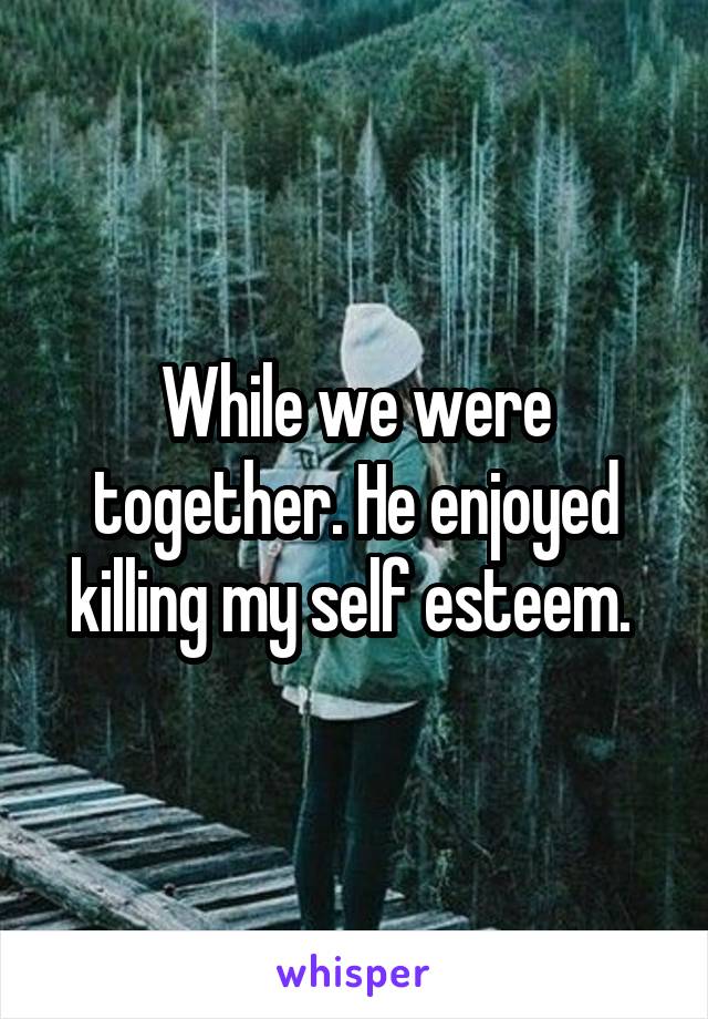 While we were together. He enjoyed killing my self esteem. 