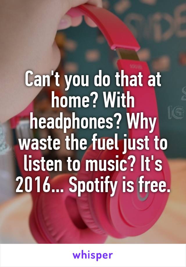 Can't you do that at home? With headphones? Why waste the fuel just to listen to music? It's 2016... Spotify is free.