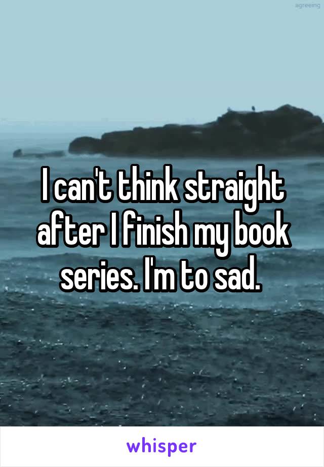 I can't think straight after I finish my book series. I'm to sad. 