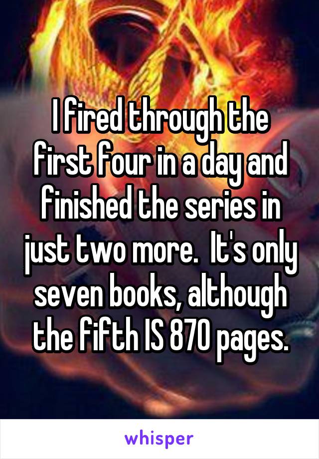 I fired through the first four in a day and finished the series in just two more.  It's only seven books, although the fifth IS 870 pages.