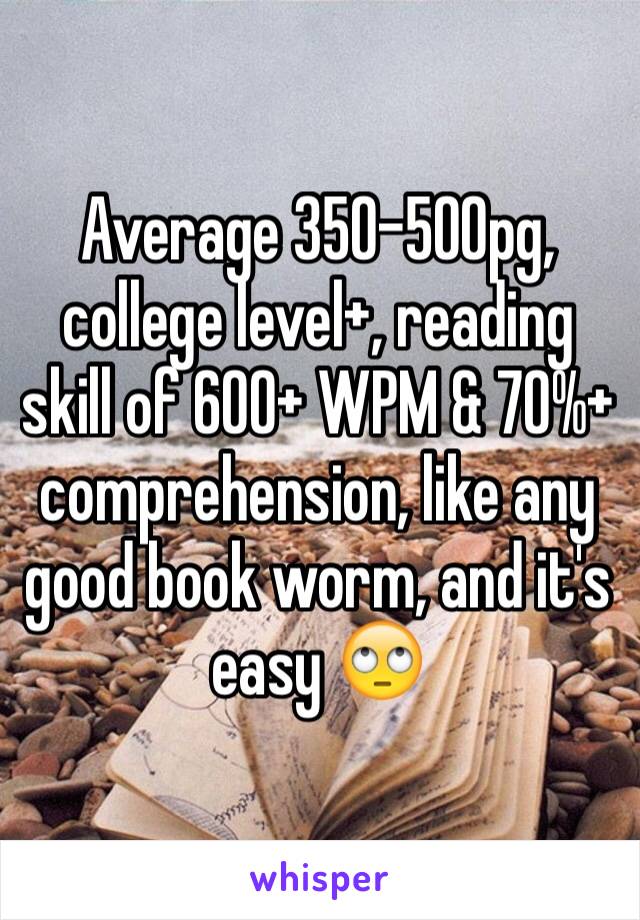 Average 350-500pg, college level+, reading skill of 600+ WPM & 70%+ comprehension, like any good book worm, and it's easy 🙄