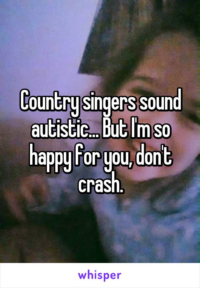 Country singers sound autistic... But I'm so happy for you, don't crash.