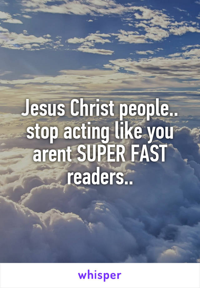 Jesus Christ people.. stop acting like you arent SUPER FAST readers..