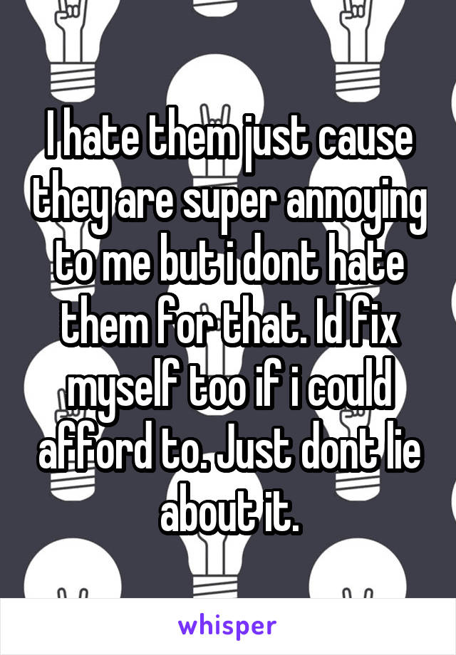 I hate them just cause they are super annoying to me but i dont hate them for that. Id fix myself too if i could afford to. Just dont lie about it.