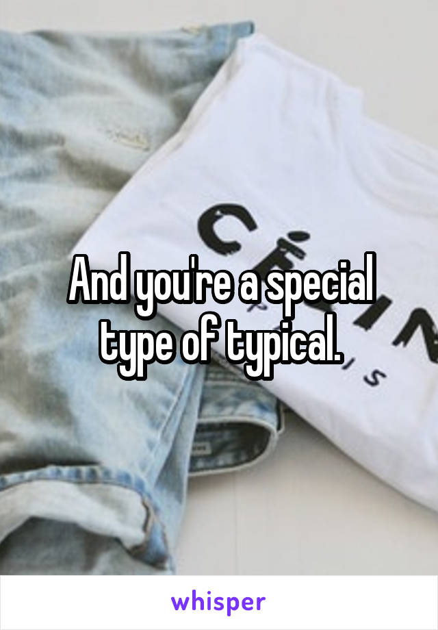 And you're a special type of typical.