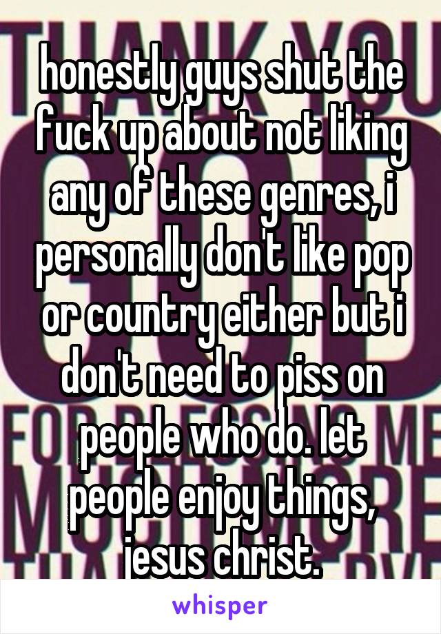 honestly guys shut the fuck up about not liking any of these genres, i personally don't like pop or country either but i don't need to piss on people who do. let people enjoy things, jesus christ.