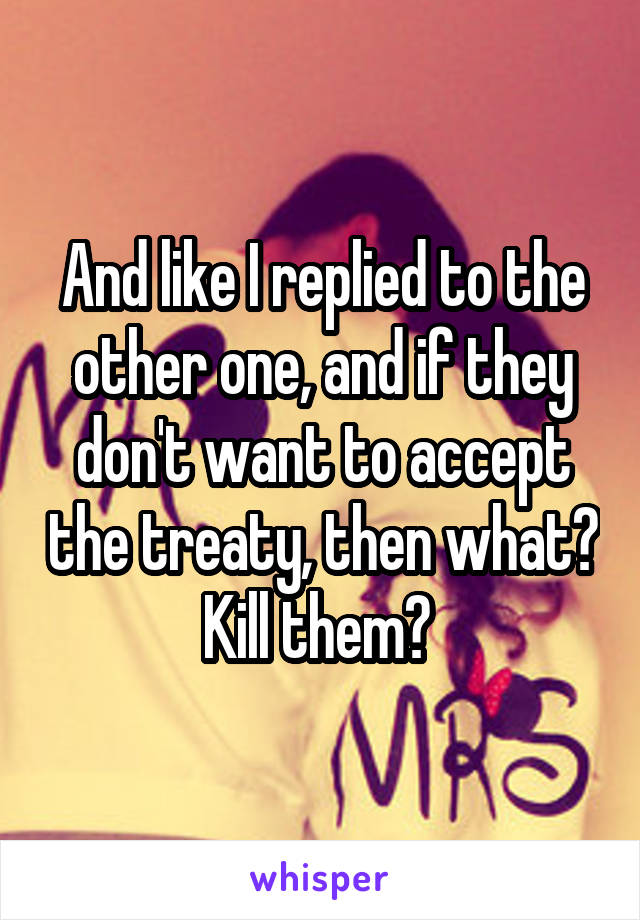 And like I replied to the other one, and if they don't want to accept the treaty, then what? Kill them? 