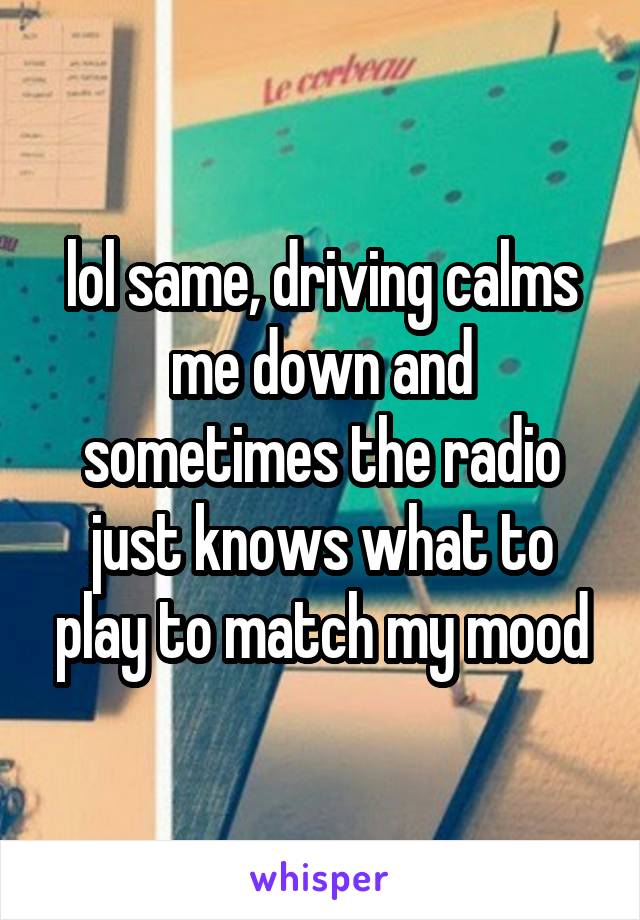 lol same, driving calms me down and sometimes the radio just knows what to play to match my mood