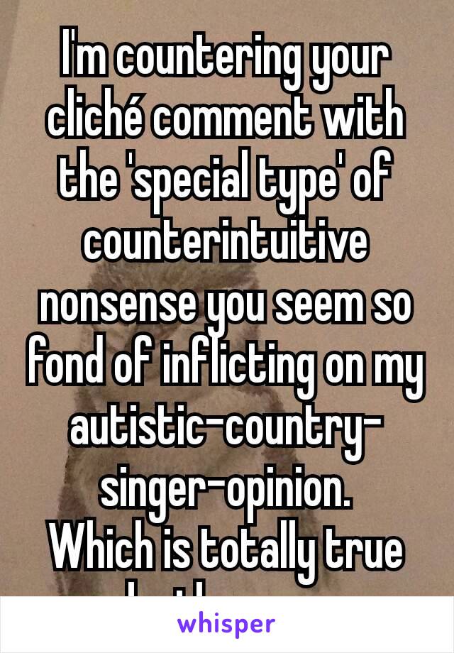 I'm countering your cliché comment with the 'special type' of counterintuitive nonsense you seem so fond of inflicting on my autistic-country-singer-opinion.
Which is totally true by the way.