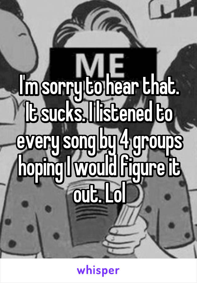 I'm sorry to hear that. It sucks. I listened to every song by 4 groups hoping I would figure it out. Lol