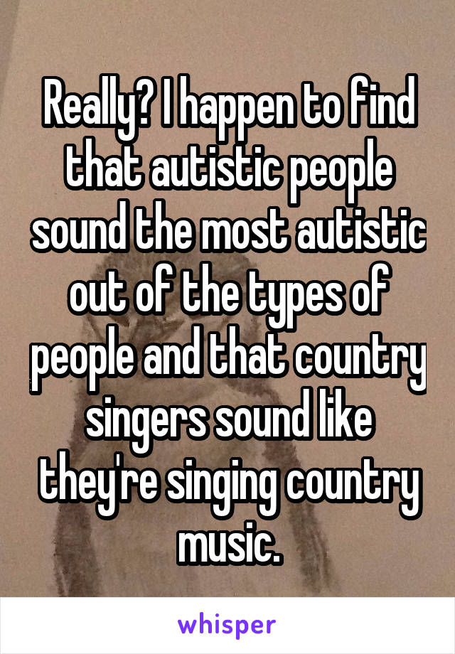 Really? I happen to find that autistic people sound the most autistic out of the types of people and that country singers sound like they're singing country music.