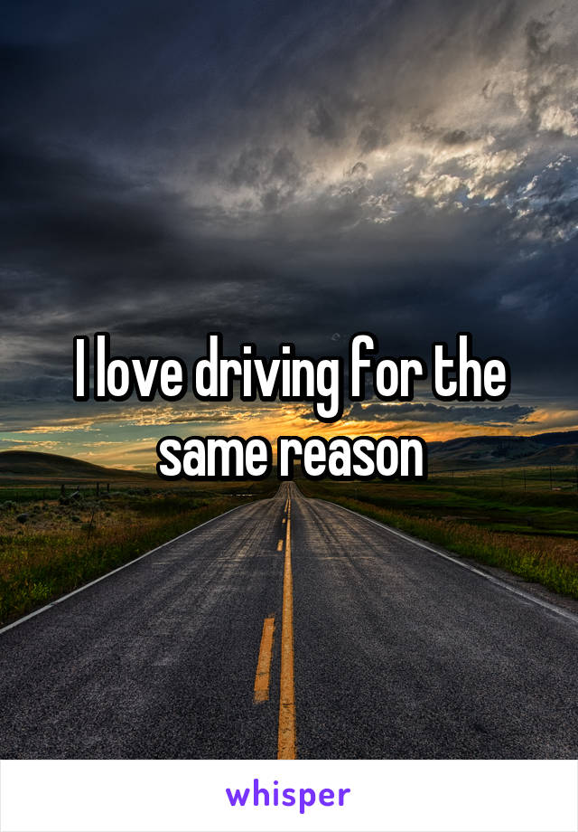 I love driving for the same reason