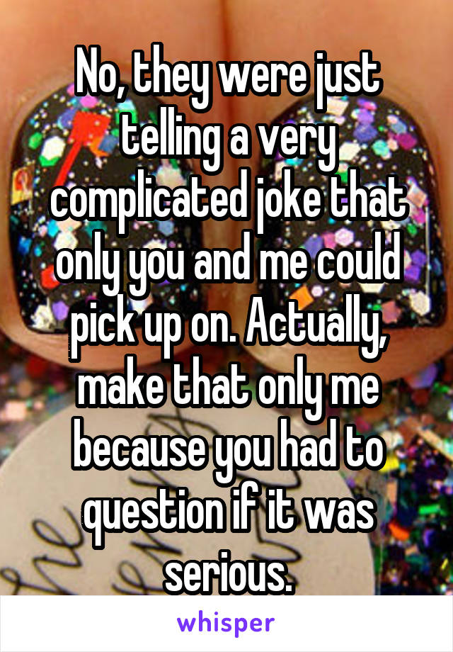 No, they were just telling a very complicated joke that only you and me could pick up on. Actually, make that only me because you had to question if it was serious.