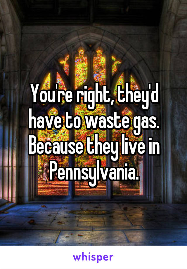 You're right, they'd have to waste gas. Because they live in Pennsylvania.