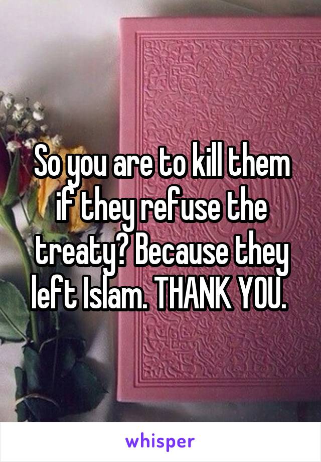 So you are to kill them if they refuse the treaty? Because they left Islam. THANK YOU. 