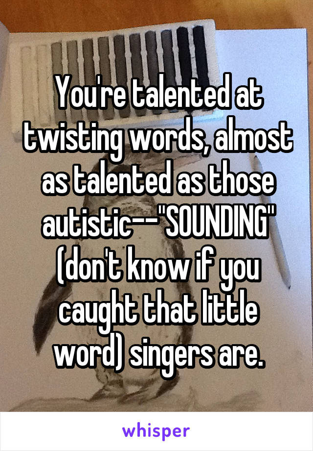 You're talented at twisting words, almost as talented as those autistic--"SOUNDING" (don't know if you caught that little word) singers are.