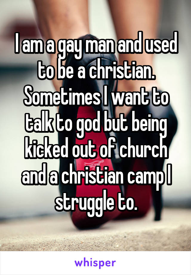I am a gay man and used to be a christian. Sometimes I want to talk to god but being kicked out of church and a christian camp I struggle to.
