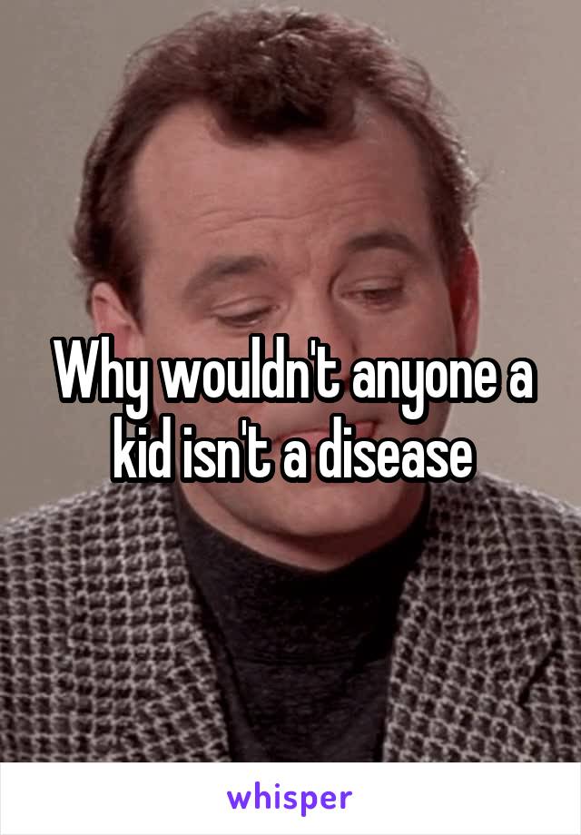 Why wouldn't anyone a kid isn't a disease