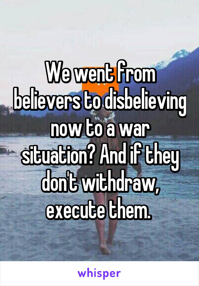 We went from believers to disbelieving now to a war situation? And if they don't withdraw, execute them. 