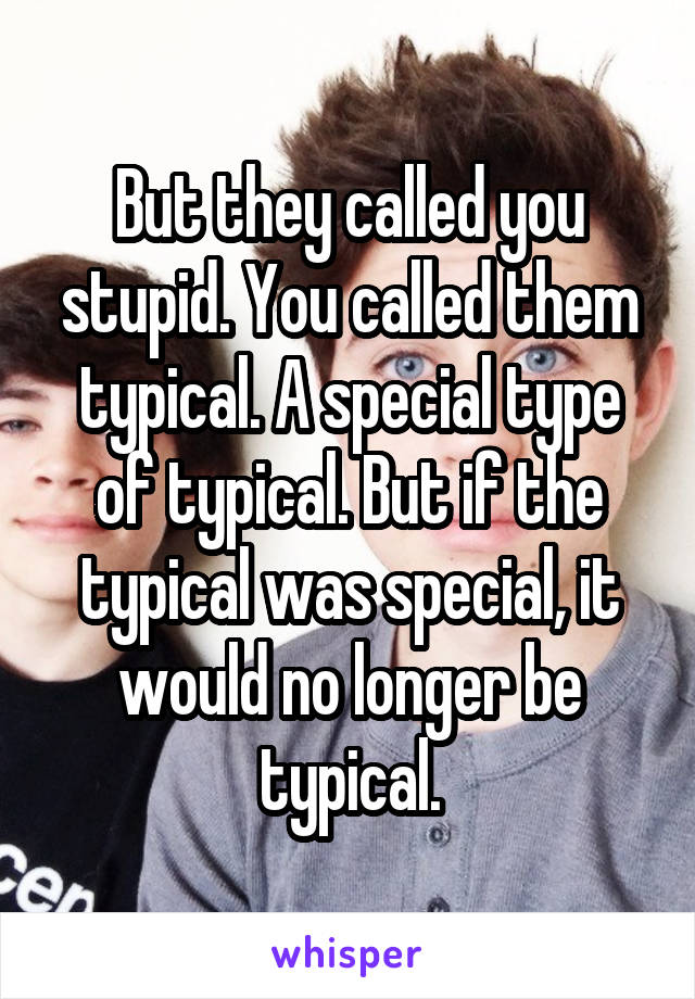 But they called you stupid. You called them typical. A special type of typical. But if the typical was special, it would no longer be typical.