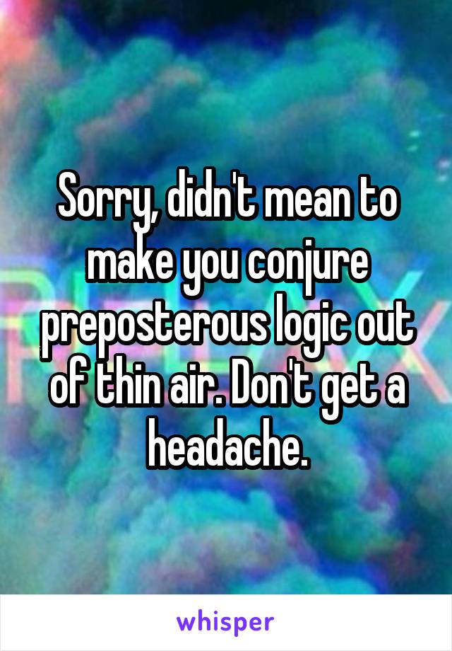 Sorry, didn't mean to make you conjure preposterous logic out of thin air. Don't get a headache.