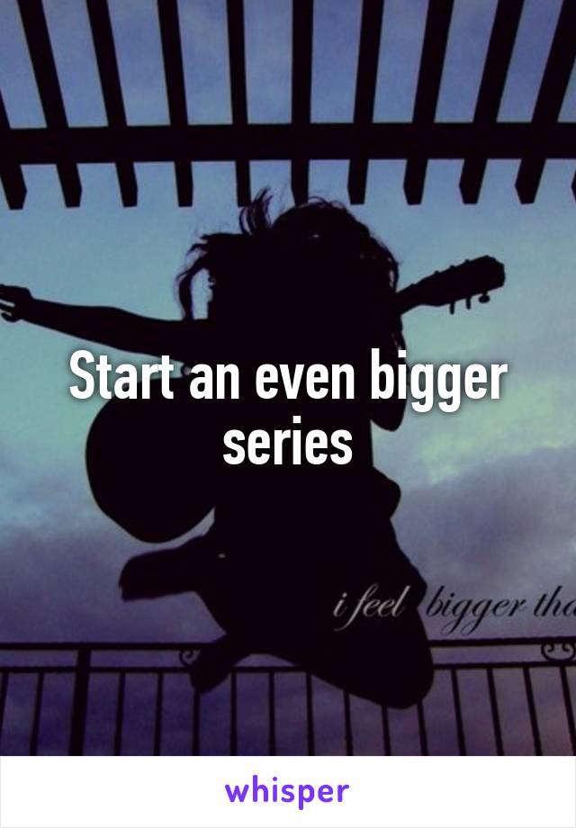 Start an even bigger series