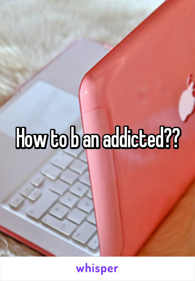 How to b an addicted??