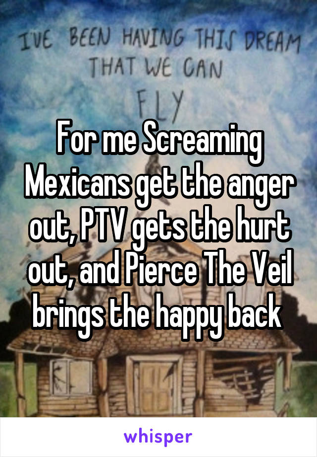 For me Screaming Mexicans get the anger out, PTV gets the hurt out, and Pierce The Veil brings the happy back 